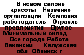 В новом салоне красоты › Название организации ­ Компания-работодатель › Отрасль предприятия ­ Другое › Минимальный оклад ­ 1 - Все города Работа » Вакансии   . Калужская обл.,Обнинск г.